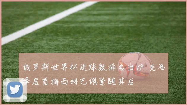 俄罗斯世界杯进球数排名出炉 克洛泽居首梅西姆巴佩紧随其后