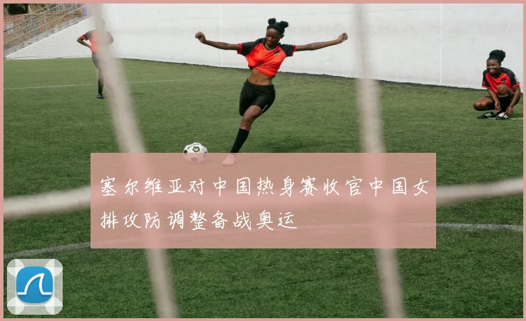 塞尔维亚对中国热身赛收官中国女排攻防调整备战奥运