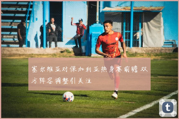 塞尔维亚对保加利亚热身赛前瞻 双方阵容调整引关注
