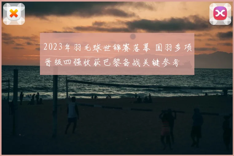 2023年羽毛球世锦赛落幕 国羽多项晋级四强收获巴黎备战关键参考