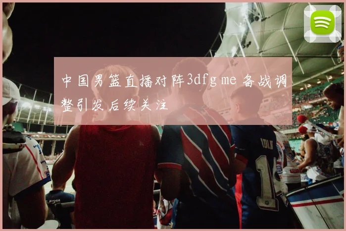 中国男篮直播对阵3dfg me 备战调整引发后续关注