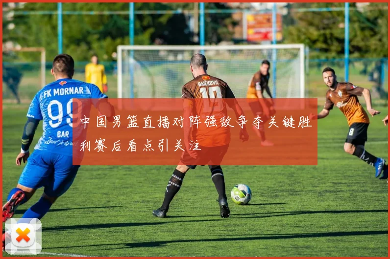 中国男篮直播对阵强敌争夺关键胜利赛后看点引关注