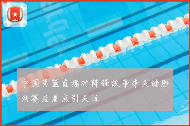 中国男篮直播对阵强敌争夺关键胜利赛后看点引关注