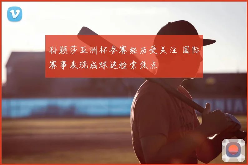 孙颖莎亚洲杯参赛经历受关注 国际赛事表现成球迷检索焦点